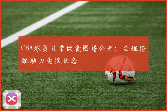 CBA球员日常饮食图谱公开：合理搭配助力竞技状态