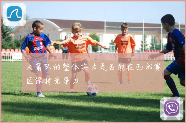 火箭队的整体实力是否能在西部赛区保持竞争力