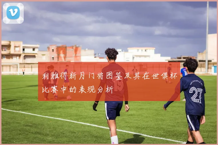 利雅得新月门将图鉴及其在世俱杯比赛中的表现分析