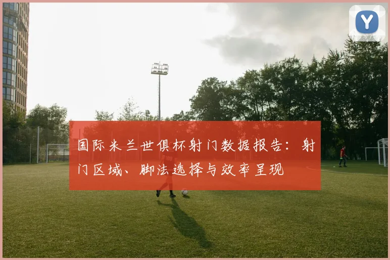 国际米兰世俱杯射门数据报告：射门区域、脚法选择与效率呈现