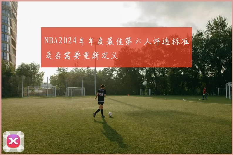 NBA2024年年度最佳第六人评选标准是否需要重新定义